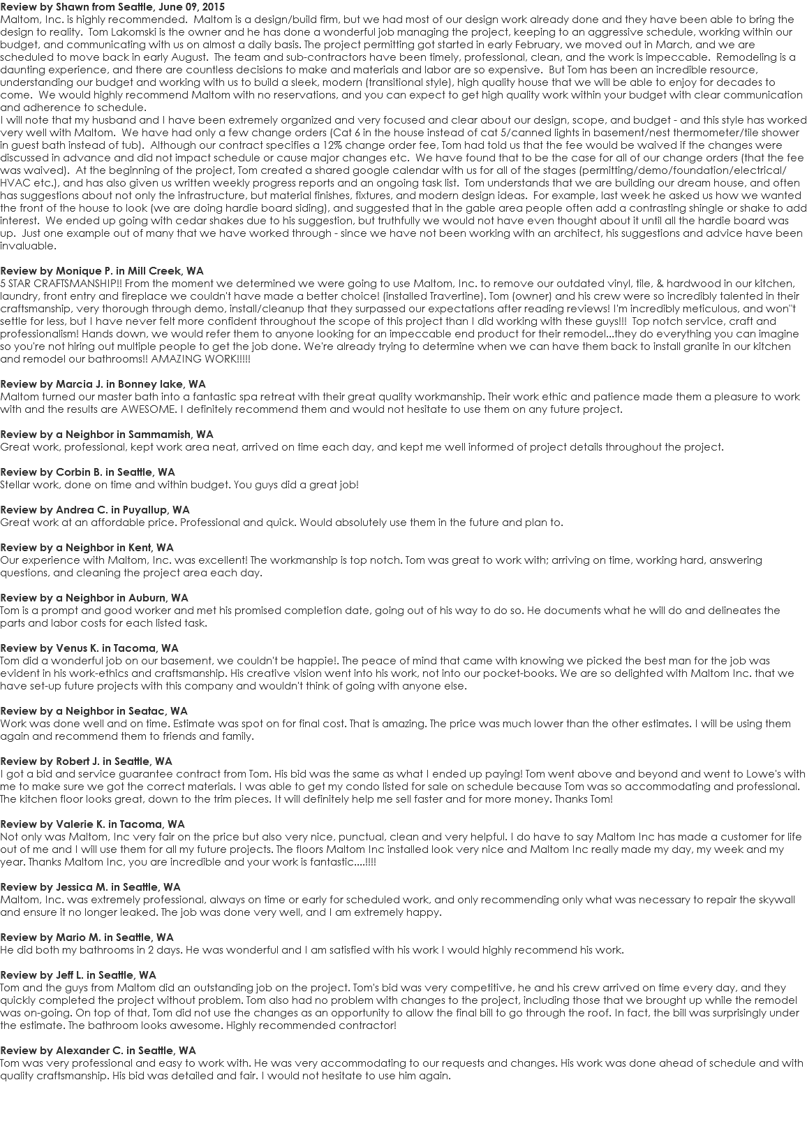 Review by Shawn from Seattle, June 09, 2015 Maltom, Inc. is highly recommended. Maltom is a design/build firm, but we had most of our design work already done and they have been able to bring the design to reality. Tom Lakomski is the owner and he has done a wonderful job managing the project, keeping to an aggressive schedule, working within our budget, and communicating with us on almost a daily basis. The project permitting got started in early February, we moved out in March, and we are scheduled to move back in early August. The team and sub-contractors have been timely, professional, clean, and the work is impeccable. Remodeling is a daunting experience, and there are countless decisions to make and materials and labor are so expensive. But Tom has been an incredible resource, understanding our budget and working with us to build a sleek, modern (transitional style), high quality house that we will be able to enjoy for decades to come. We would highly recommend Maltom with no reservations, and you can expect to get high quality work within your budget with clear communication and adherence to schedule. I will note that my husband and I have been extremely organized and very focused and clear about our design, scope, and budget - and this style has worked very well with Maltom. We have had only a few change orders (Cat 6 in the house instead of cat 5/canned lights in basement/nest thermometer/tile shower in guest bath instead of tub). Although our contract specifies a 12% change order fee, Tom had told us that the fee would be waived if the changes were discussed in advance and did not impact schedule or cause major changes etc. We have found that to be the case for all of our change orders (that the fee was waived). At the beginning of the project, Tom created a shared google calendar with us for all of the stages (permitting/demo/foundation/electrical/HVAC etc.), and has also given us written weekly progress reports and an ongoing task list. Tom understands that we are building our dream house, and often has suggestions about not only the infrastructure, but material finishes, fixtures, and modern design ideas. For example, last week he asked us how we wanted the front of the house to look (we are doing hardie board siding), and suggested that in the gable area people often add a contrasting shingle or shake to add interest. We ended up going with cedar shakes due to his suggestion, but truthfully we would not have even thought about it until all the hardie board was up. Just one example out of many that we have worked through - since we have not been working with an architect, his suggestions and advice have been invaluable. Review by Monique P. in Mill Creek, WA 5 STAR CRAFTSMANSHIP!! From the moment we determined we were going to use Maltom, Inc. to remove our outdated vinyl, tile, & hardwood in our kitchen, laundry, front entry and fireplace we couldn't have made a better choice! (installed Travertine). Tom (owner) and his crew were so incredibly talented in their craftsmanship, very thorough through demo, install/cleanup that they surpassed our expectations after reading reviews! I'm incredibly meticulous, and won"t settle for less, but I have never felt more confident throughout the scope of this project than I did working with these guys!!! Top notch service, craft and professionalism! Hands down, we would refer them to anyone looking for an impeccable end product for their remodel...they do everything you can imagine so you're not hiring out multiple people to get the job done. We're already trying to determine when we can have them back to install granite in our kitchen and remodel our bathrooms!! AMAZING WORK!!!!! Review by Marcia J. in Bonney lake, WA Maltom turned our master bath into a fantastic spa retreat with their great quality workmanship. Their work ethic and patience made them a pleasure to work with and the results are AWESOME. I definitely recommend them and would not hesitate to use them on any future project. Review by a Neighbor in Sammamish, WA Great work, professional, kept work area neat, arrived on time each day, and kept me well informed of project details throughout the project. Review by Corbin B. in Seattle, WA Stellar work, done on time and within budget. You guys did a great job! Review by Andrea C. in Puyallup, WA Great work at an affordable price. Professional and quick. Would absolutely use them in the future and plan to. Review by a Neighbor in Kent, WA Our experience with Maltom, Inc. was excellent! The workmanship is top notch. Tom was great to work with; arriving on time, working hard, answering questions, and cleaning the project area each day. Review by a Neighbor in Auburn, WA Tom is a prompt and good worker and met his promised completion date, going out of his way to do so. He documents what he will do and delineates the parts and labor costs for each listed task. Review by Venus K. in Tacoma, WA Tom did a wonderful job on our basement, we couldn't be happie!. The peace of mind that came with knowing we picked the best man for the job was evident in his work-ethics and craftsmanship. His creative vision went into his work, not into our pocket-books. We are so delighted with Maltom Inc. that we have set-up future projects with this company and wouldn't think of going with anyone else. Review by a Neighbor in Seatac, WA Work was done well and on time. Estimate was spot on for final cost. That is amazing. The price was much lower than the other estimates. I will be using them again and recommend them to friends and family. Review by Robert J. in Seattle, WA I got a bid and service guarantee contract from Tom. His bid was the same as what I ended up paying! Tom went above and beyond and went to Lowe's with me to make sure we got the correct materials. I was able to get my condo listed for sale on schedule because Tom was so accommodating and professional. The kitchen floor looks great, down to the trim pieces. It will definitely help me sell faster and for more money. Thanks Tom! Review by Valerie K. in Tacoma, WA Not only was Maltom, Inc very fair on the price but also very nice, punctual, clean and very helpful. I do have to say Maltom Inc has made a customer for life out of me and I will use them for all my future projects. The floors Maltom Inc installed look very nice and Maltom Inc really made my day, my week and my year. Thanks Maltom Inc, you are incredible and your work is fantastic....!!!! Review by Jessica M. in Seattle, WA Maltom, Inc. was extremely professional, always on time or early for scheduled work, and only recommending only what was necessary to repair the skywall and ensure it no longer leaked. The job was done very well, and I am extremely happy. Review by Mario M. in Seattle, WA He did both my bathrooms in 2 days. He was wonderful and I am satisfied with his work I would highly recommend his work. Review by Jeff L. in Seattle, WA Tom and the guys from Maltom did an outstanding job on the project. Tom's bid was very competitive, he and his crew arrived on time every day, and they quickly completed the project without problem. Tom also had no problem with changes to the project, including those that we brought up while the remodel was on-going. On top of that, Tom did not use the changes as an opportunity to allow the final bill to go through the roof. In fact, the bill was surprisingly under the estimate. The bathroom looks awesome. Highly recommended contractor! Review by Alexander C. in Seattle, WA Tom was very professional and easy to work with. He was very accommodating to our requests and changes. His work was done ahead of schedule and with quality craftsmanship. His bid was detailed and fair. I would not hesitate to use him again. 