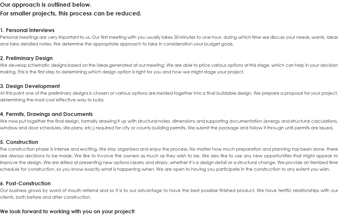 Our approach is outlined below. For smaller projects, this process can be reduced. 1. Personal Interviews Personal meetings are very important to us. Our first meeting with you usually takes 30 minutes to one hour, during which time we discuss your needs, wants, ideas and take detailed notes. We determine the appropriate approach to take in consideration your budget goals. 2. Preliminary Design We develop schematic designs based on the ideas generated at our meeting. We are able to price various options at this stage, which can help in your decision making. This is the first step to determining which design option is right for you and how we might stage your project. 3. Design Development At this point one of the preliminary designs is chosen or various options are melded together into a final buildable design. We prepare a proposal for your project, determining the most cost effective way to build. 4. Permits, Drawings and Documents We now put together the final design, formally drawing it up with structural notes, dimensions and supporting documentation (energy and structural calculations, window and door schedules, site plans, etc.) required for city or county building permits. We submit the package and follow it through until permits are issued. 5. Construction The construction phase is intense and exciting. We stay organized and enjoy the process. No matter how much preparation and planning has been done, there are always decisions to be made. We like to involve the owners as much as they wish to be. We also like to use any new opportunities that might appear to improve the design. We are skilled at presenting new options clearly and simply, whether it’s a design detail or a structural change. We provide an itemized time schedule for construction, so you know exactly what is happening when. We are open to having you participate in the construction to any extent you wish. 6. Post-Construction Our business grows by word of mouth referral and so it is to our advantage to have the best possible finished product. We have terrific relationships with our clients, both before and after construction. We look forward to working with you on your project!