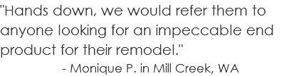 "Hands down, we would refer them to anyone looking for an impeccable end product for their remodel." - Monique P. in Mill Creek, WA