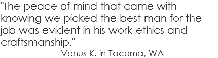 "The peace of mind that came with knowing we picked the best man for the job was evident in his work-ethics and craftsmanship." - Venus K. in Tacoma, WA