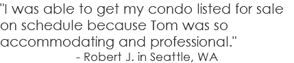 "I was able to get my condo listed for sale on schedule because Tom was so accommodating and professional." - Robert J. in Seattle, WA