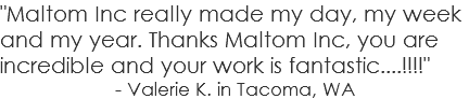 "Maltom Inc really made my day, my week and my year. Thanks Maltom Inc, you are incredible and your work is fantastic....!!!!" - Valerie K. in Tacoma, WA