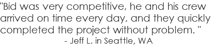 "Bid was very competitive, he and his crew arrived on time every day, and they quickly completed the project without problem. " - Jeff L. in Seattle, WA